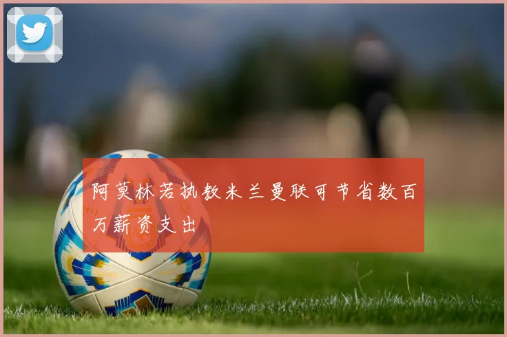 阿莫林若执教米兰曼联可节省数百万薪资支出