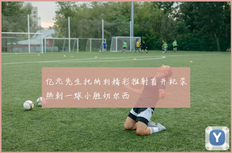 亿元先生托纳利精彩推射首开纪录热刺一球小胜切尔西