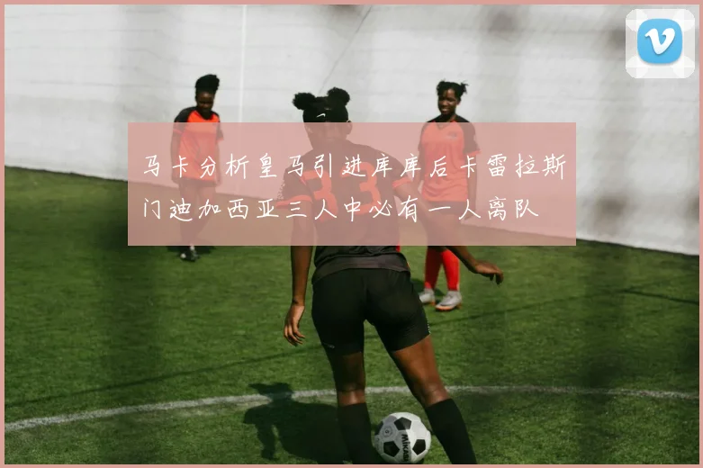 马卡分析皇马引进库库后卡雷拉斯门迪加西亚三人中必有一人离队