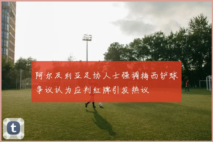阿尔及利亚足协人士强调梅西铲球争议认为应判红牌引发热议