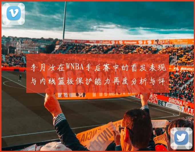 李月汝在WNBA季后赛中的首发表现与内线篮板保护能力再度分析与评估