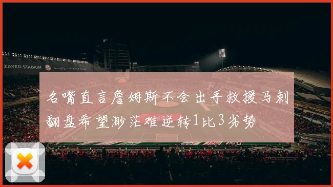 名嘴直言詹姆斯不会出手救援马刺翻盘希望渺茫难逆转1比3劣势