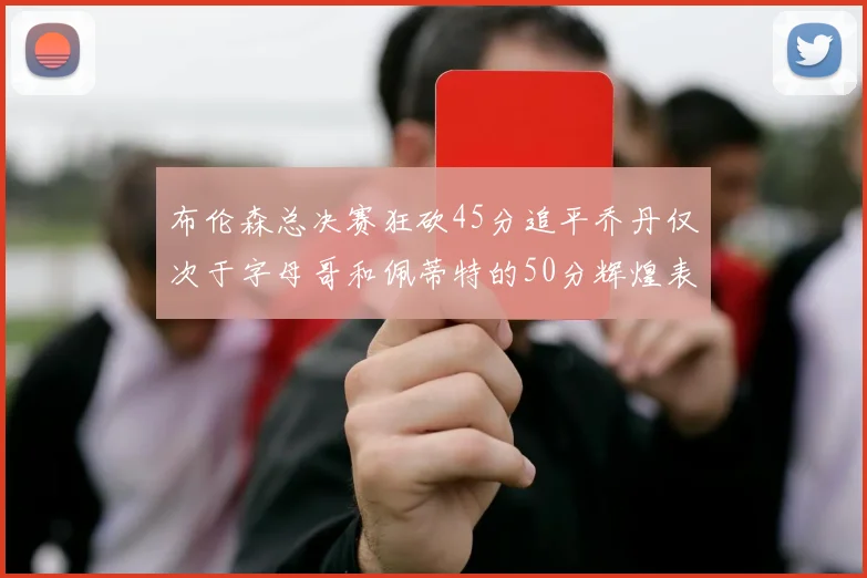 布伦森总决赛狂砍45分追平乔丹仅次于字母哥和佩蒂特的50分辉煌表现