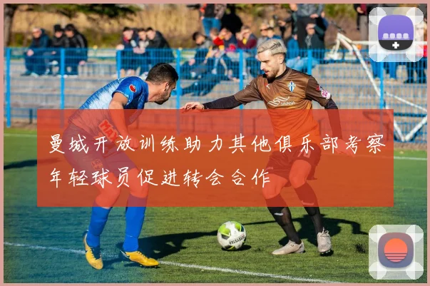 曼城开放训练助力其他俱乐部考察年轻球员促进转会合作