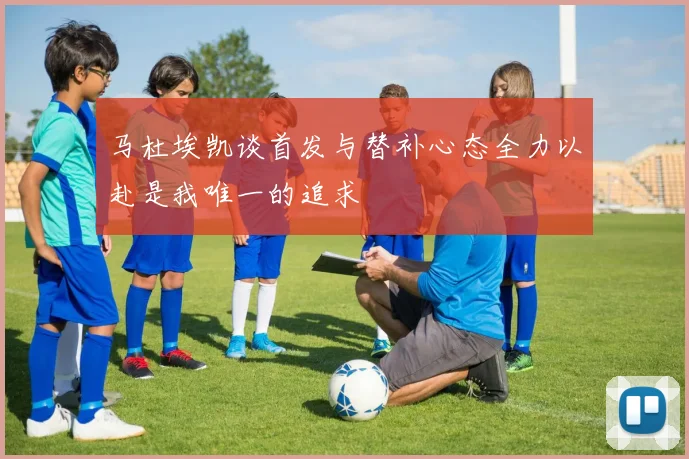 马杜埃凯谈首发与替补心态全力以赴是我唯一的追求