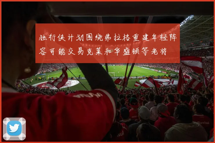 独行侠计划围绕弗拉格重建年轻阵容可能交易克莱和华盛顿等老将